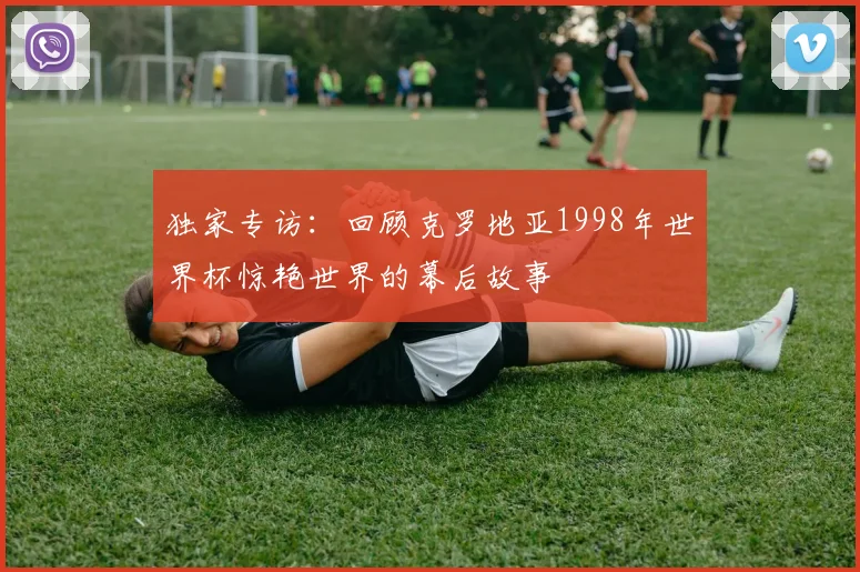 独家专访：回顾克罗地亚1998年世界杯惊艳世界的幕后故事