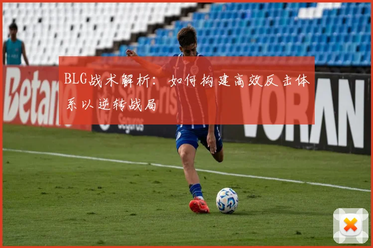 BLG战术解析：如何构建高效反击体系以逆转战局