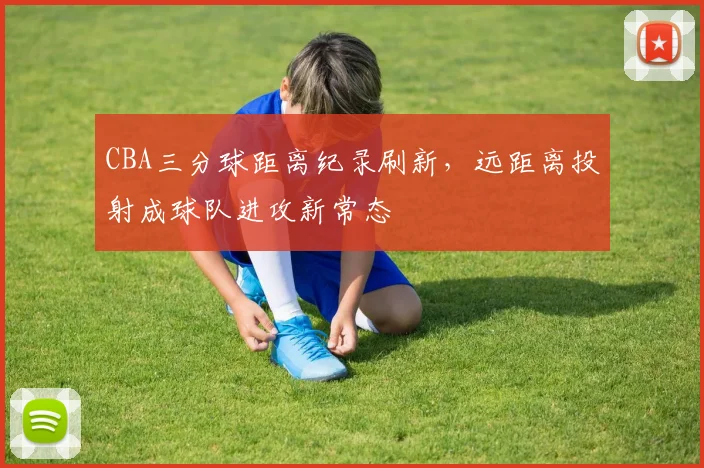 CBA三分球距离纪录刷新，远距离投射成球队进攻新常态