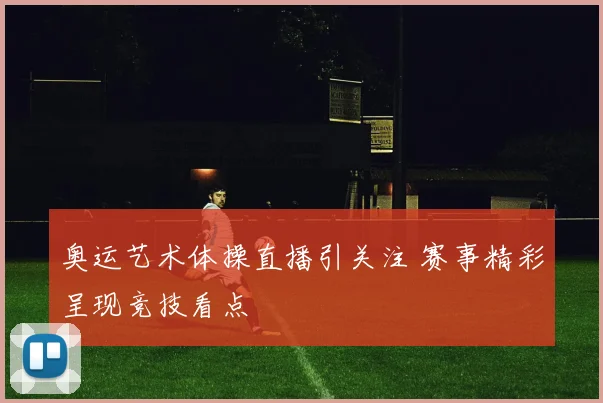奥运艺术体操直播引关注 赛事精彩呈现竞技看点